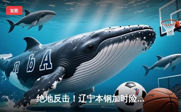 绝地反击！辽宁本钢加时险胜广东东莞大益，总决赛悬念再起